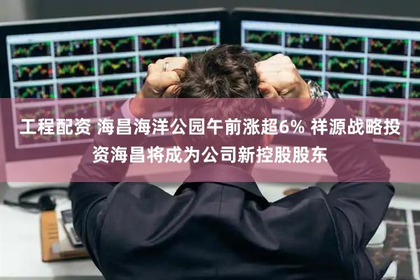 工程配资 海昌海洋公园午前涨超6% 祥源战略投资海昌将成为公司新控股股东
