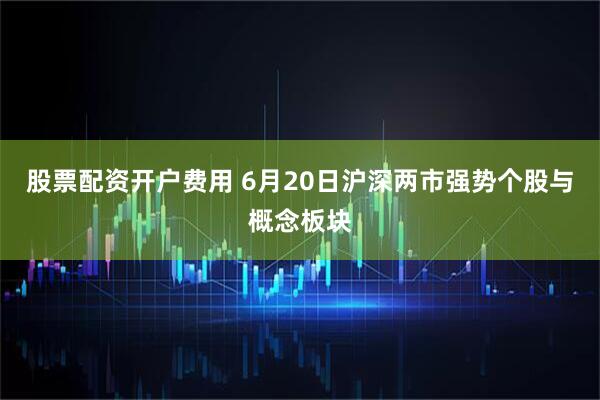 股票配资开户费用 6月20日沪深两市强势个股与概念板块