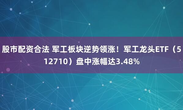 股市配资合法 军工板块逆势领涨！军工龙头ETF（512710）盘中涨幅达3.48%