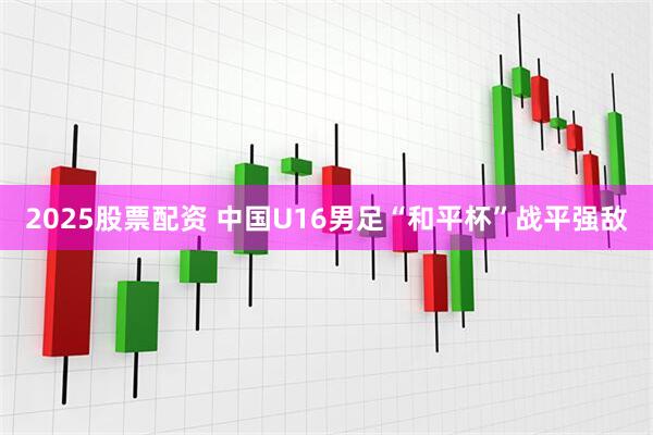 2025股票配资 中国U16男足“和平杯”战平强敌