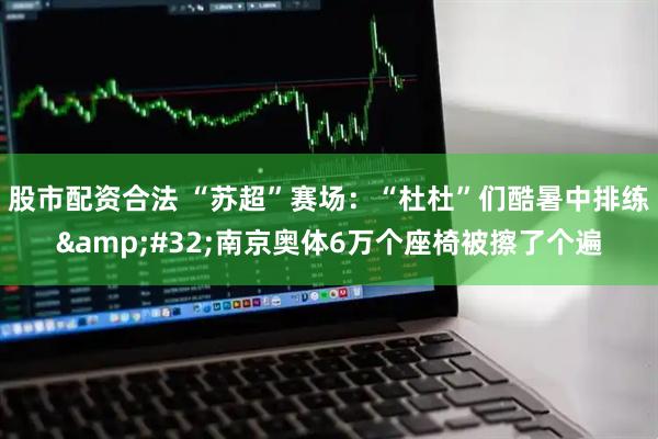 股市配资合法 “苏超”赛场：“杜杜”们酷暑中排练&#32;南京奥体6万个座椅被擦了个遍