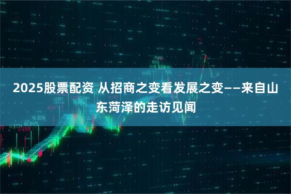 2025股票配资 从招商之变看发展之变——来自山东菏泽的走访见闻
