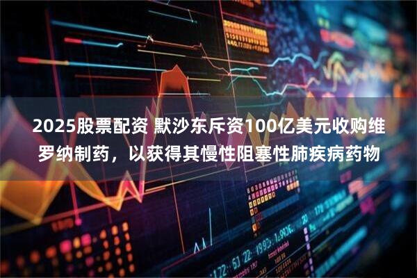 2025股票配资 默沙东斥资100亿美元收购维罗纳制药，以获得其慢性阻塞性肺疾病药物