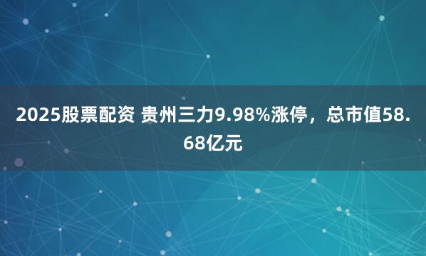 2025股票配资 贵州三力9.98%涨停，总市值58.68亿元