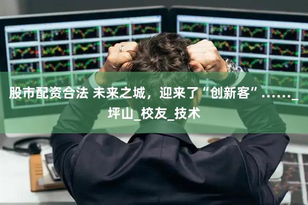 股市配资合法 未来之城，迎来了“创新客”……_坪山_校友_技术
