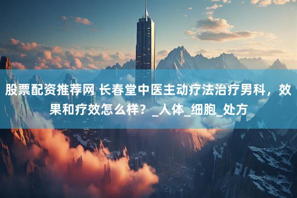 股票配资推荐网 长春堂中医主动疗法治疗男科，效果和疗效怎么样？_人体_细胞_处方