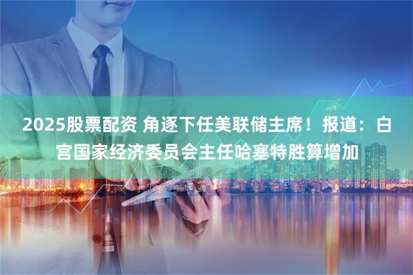 2025股票配资 角逐下任美联储主席！报道：白宫国家经济委员会主任哈塞特胜算增加