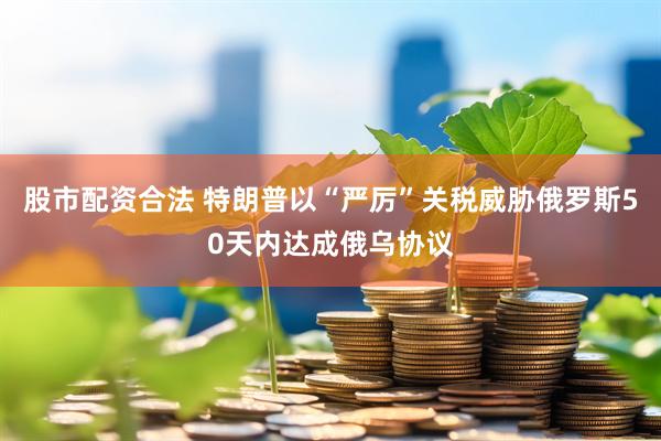 股市配资合法 特朗普以“严厉”关税威胁俄罗斯50天内达成俄乌协议