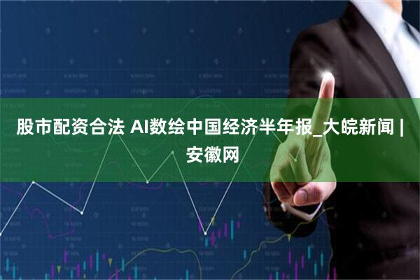 股市配资合法 AI数绘中国经济半年报_大皖新闻 | 安徽网