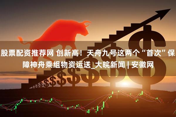 股票配资推荐网 创新高！天舟九号这两个“首次”保障神舟乘组物资运送_大皖新闻 | 安徽网