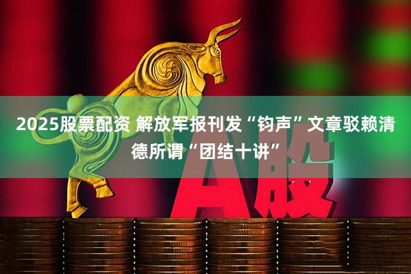 2025股票配资 解放军报刊发“钧声”文章驳赖清德所谓“团结十讲”