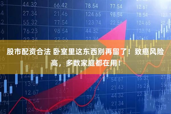 股市配资合法 卧室里这东西别再留了！致癌风险高，多数家庭都在用！