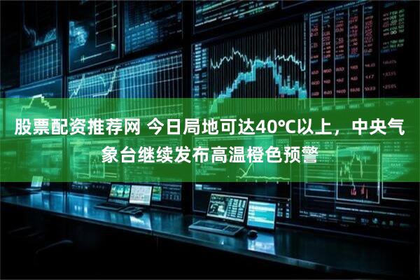 股票配资推荐网 今日局地可达40℃以上，中央气象台继续发布高温橙色预警