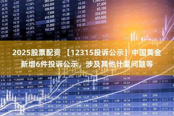 2025股票配资 【12315投诉公示】中国黄金新增6件投诉公示，涉及其他计量问题等