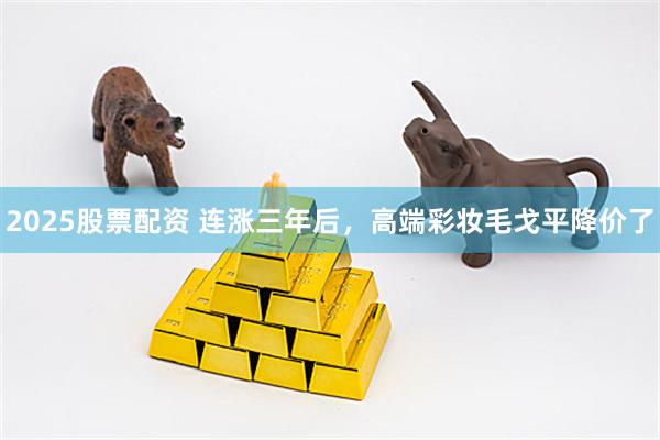 2025股票配资 连涨三年后，高端彩妆毛戈平降价了