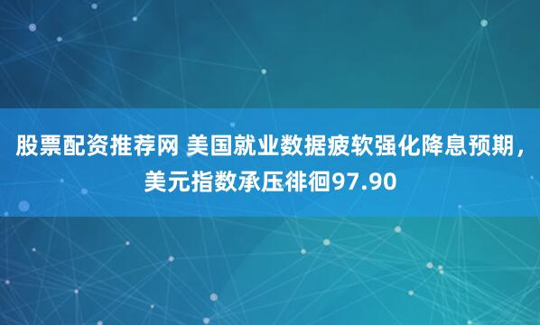 股票配资推荐网 美国就业数据疲软强化降息预期，美元指数承压徘徊97.90