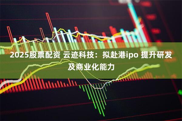 2025股票配资 云迹科技：拟赴港ipo 提升研发及商业化能力