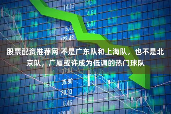 股票配资推荐网 不是广东队和上海队，也不是北京队，广厦或许成为低调的热门球队