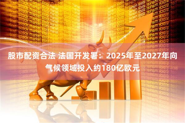 股市配资合法 法国开发署：2025年至2027年向气候领域投入约180亿欧元