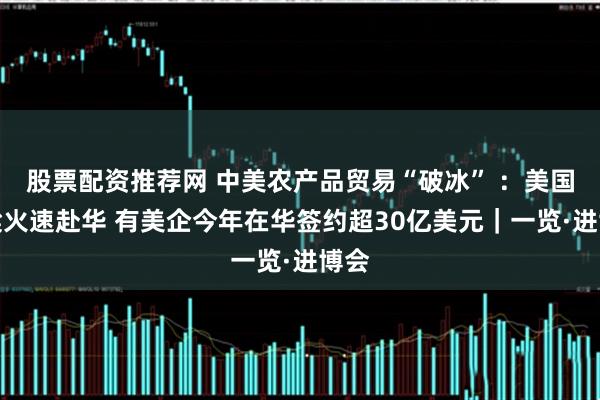 股票配资推荐网 中美农产品贸易“破冰” ：美国高粱火速赴华 有美企今年在华签约超30亿美元｜一览·进博会