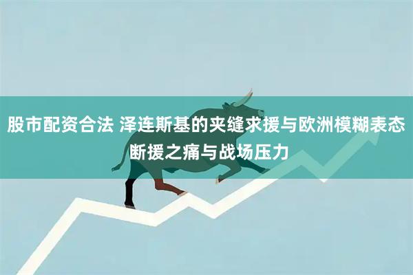 股市配资合法 泽连斯基的夹缝求援与欧洲模糊表态 断援之痛与战场压力