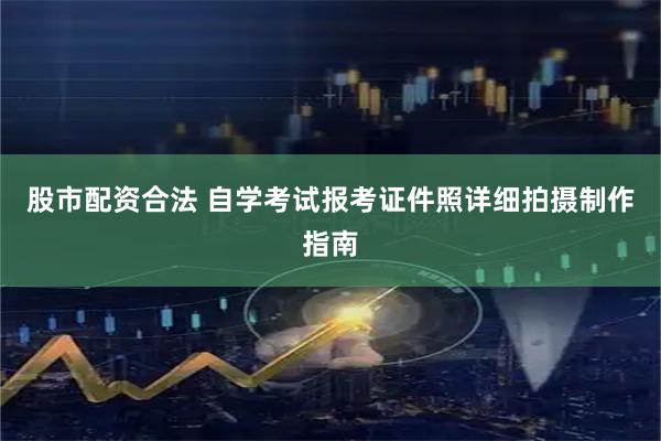 股市配资合法 自学考试报考证件照详细拍摄制作指南