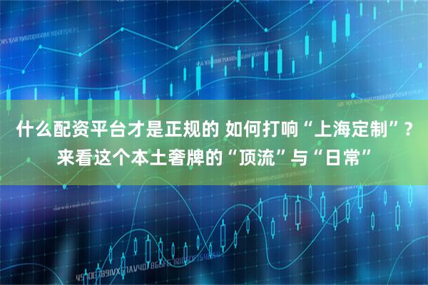 什么配资平台才是正规的 如何打响“上海定制”？来看这个本土奢牌的“顶流”与“日常”