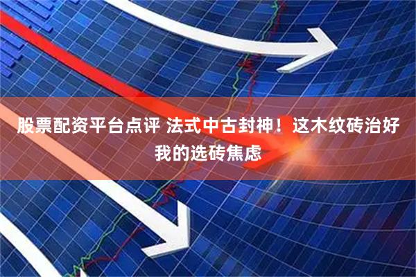股票配资平台点评 法式中古封神！这木纹砖治好我的选砖焦虑