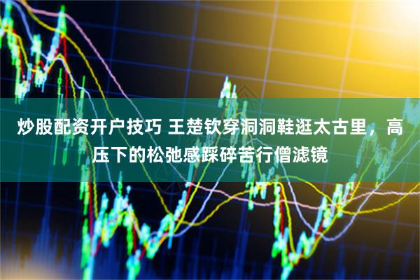 炒股配资开户技巧 王楚钦穿洞洞鞋逛太古里，高压下的松弛感踩碎苦行僧滤镜