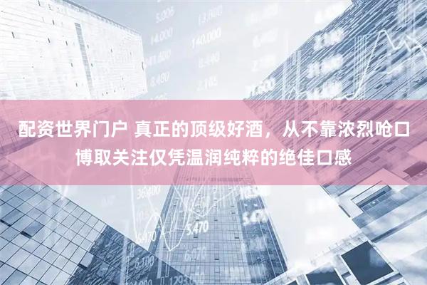配资世界门户 真正的顶级好酒，从不靠浓烈呛口博取关注仅凭温润纯粹的绝佳口感