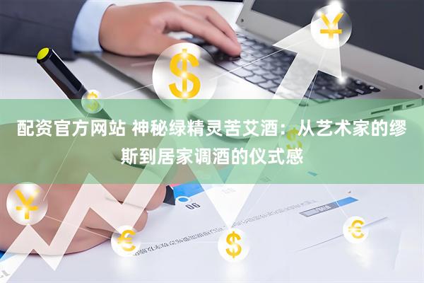 配资官方网站 神秘绿精灵苦艾酒：从艺术家的缪斯到居家调酒的仪式感