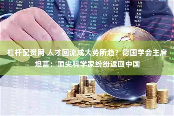 杠杆配资网 人才回流成大势所趋？德国学会主席坦言：顶尖科学家纷纷返回中国