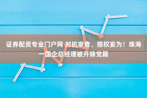 证券配资专业门户网 对抗审查、擅权妄为！珠海一国企总经理被开除党籍