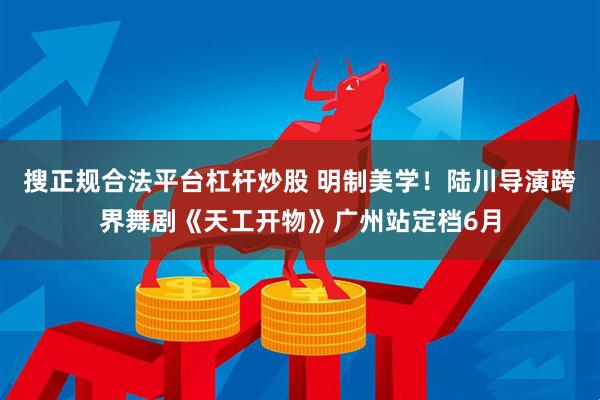搜正规合法平台杠杆炒股 明制美学！陆川导演跨界舞剧《天工开物》广州站定档6月